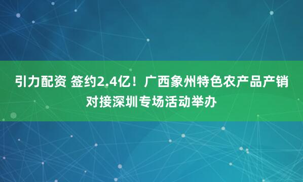 引力配资 签约2.4亿！广西象州特色农产品产销对接深圳专场活动举办
