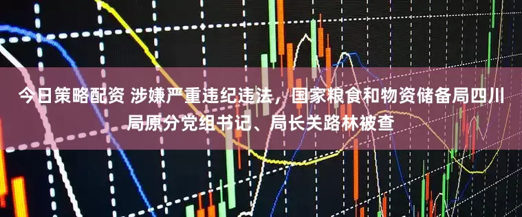 今日策略配资 涉嫌严重违纪违法，国家粮食和物资储备局四川局原分党组书记、局长关路林被查