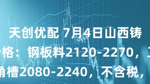 天创优配 7月4日山西铸造废钢价格：钢板料2120-2270，工角槽2080-2240，不含税，单位：元/吨。