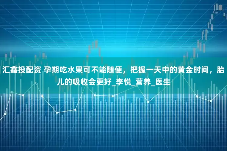 汇鑫投配资 孕期吃水果可不能随便，把握一天中的黄金时间，胎儿的吸收会更好_李悦_营养_医生