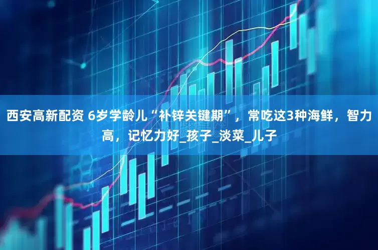 西安高新配资 6岁学龄儿“补锌关键期”，常吃这3种海鲜，智力高，记忆力好_孩子_淡菜_儿子