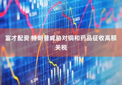 富才配资 特朗普威胁对铜和药品征收高额关税