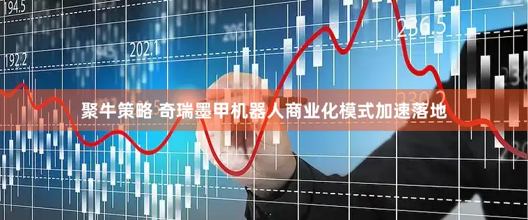聚牛策略 奇瑞墨甲机器人商业化模式加速落地