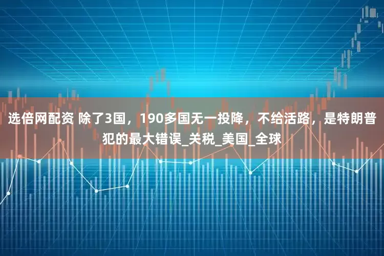 选倍网配资 除了3国，190多国无一投降，不给活路，是特朗普犯的最大错误_关税_美国_全球