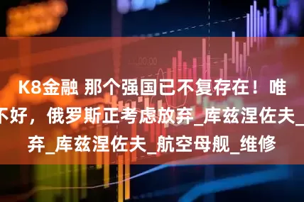 K8金融 那个强国已不复存在！唯一的航母都修不好，俄罗斯正考虑放弃_库兹涅佐夫_航空母舰_维修