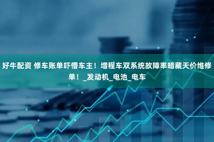 好牛配资 修车账单吓懵车主！增程车双系统故障率暗藏天价维修单！_发动机_电池_电车