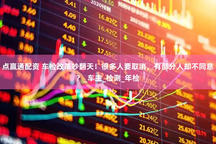 点赢通配资 车检改革吵翻天！很多人要取消，有部分人却不同意？_车主_检测_年检