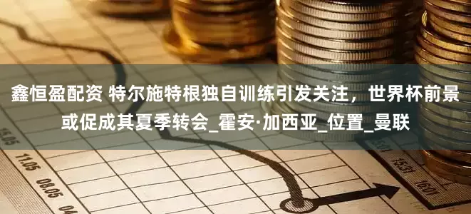 鑫恒盈配资 特尔施特根独自训练引发关注，世界杯前景或促成其夏季转会_霍安·加西亚_位置_曼联