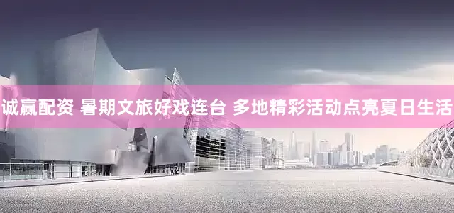 诚赢配资 暑期文旅好戏连台 多地精彩活动点亮夏日生活