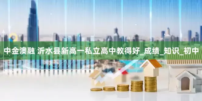 中金澳融 沂水县新高一私立高中教得好_成绩_知识_初中