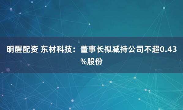 明醒配资 东材科技：董事长拟减持公司不超0.43%股份