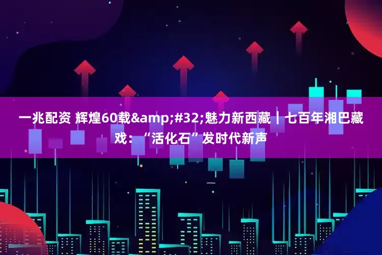 一兆配资 辉煌60载&#32;魅力新西藏｜七百年湘巴藏戏：“活化石”发时代新声