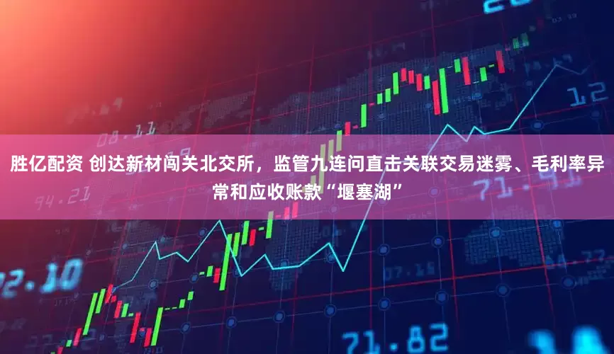 胜亿配资 创达新材闯关北交所，监管九连问直击关联交易迷雾、毛利率异常和应收账款“堰塞湖”