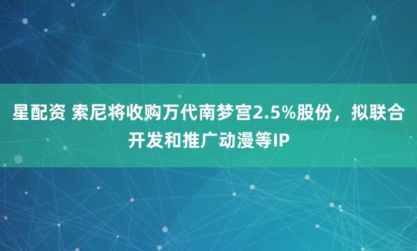星配资 索尼将收购万代南梦宫2.5%股份，拟联合开发和推广动漫等IP