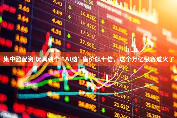 集中盈配资 玩具装个“AI脑”售价飙十倍，这个万亿级赛道火了