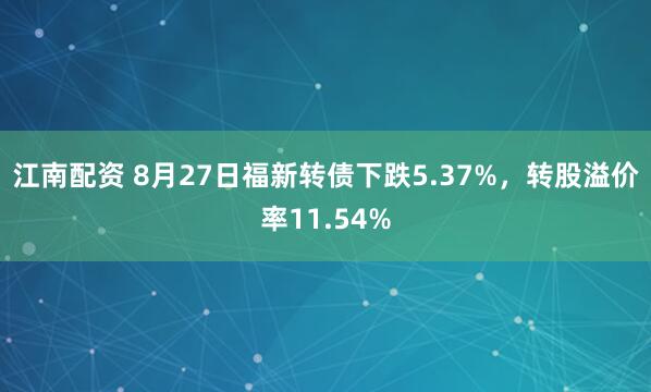 江南配资 8月27日福新转债下跌5.37%，转股溢价率11.54%