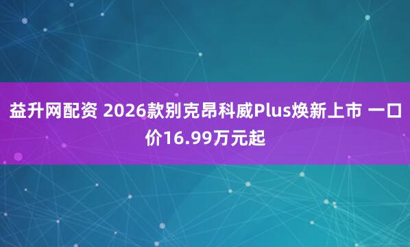 益升网配资 2026款别克昂科威Plus焕新上市 一口价16.99万元起