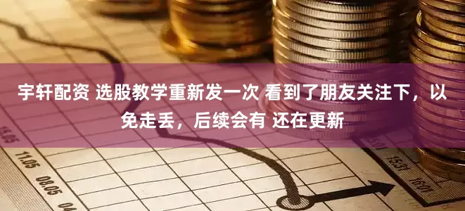 宇轩配资 选股教学重新发一次 看到了朋友关注下，以免走丢，后续会有 还在更新